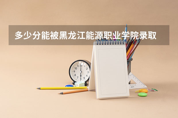 多少分能被黑龙江能源职业学院录取