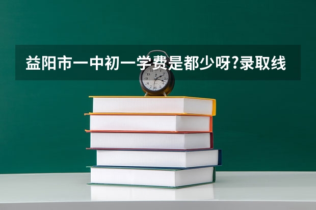 益阳市一中初一学费是都少呀?录取线是多少谢谢回答