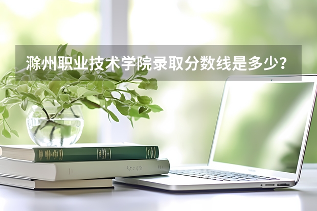 滁州职业技术学院录取分数线是多少？