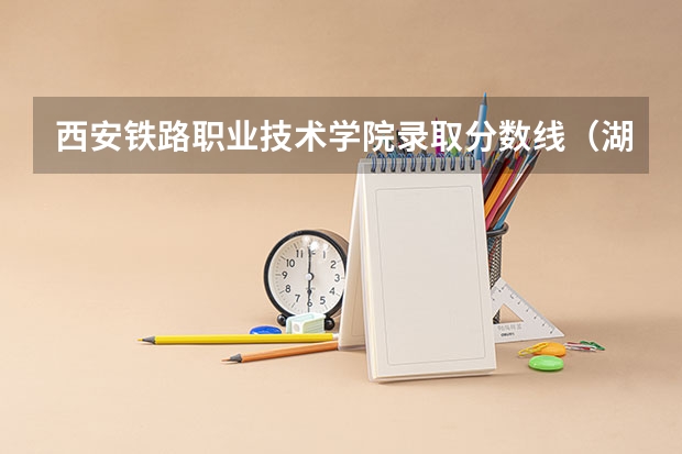 西安铁路职业技术学院录取分数线（湖南高速铁路职业技术学院分数线）