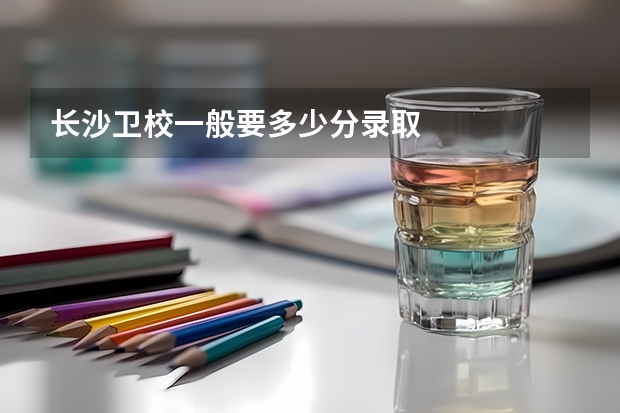长沙卫校一般要多少分录取