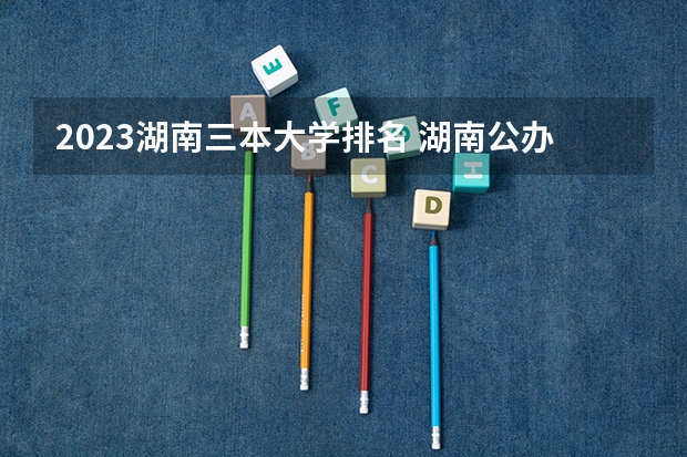 2023湖南三本大学排名 湖南公办三本大学排名一览表