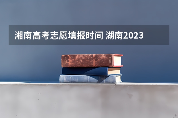 湘南高考志愿填报时间 湖南2023专科志愿填报时间