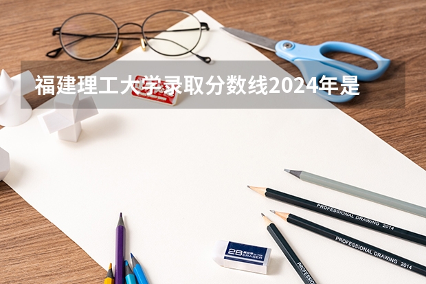 福建理工大学录取分数线2024年是多少分(附各省录取最低分)