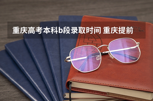 重庆高考本科b段录取时间 重庆提前批b段录取时间