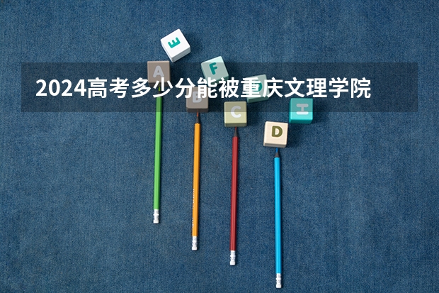 2024高考多少分能被重庆文理学院录取