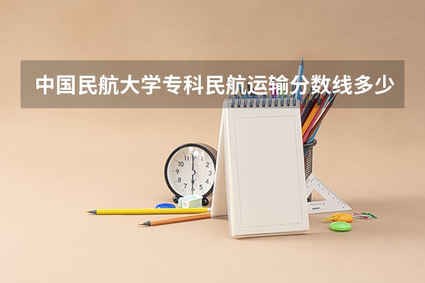 中国民航大学专科民航运输分数线多少