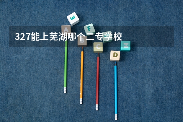 327能上芜湖哪个二专学校