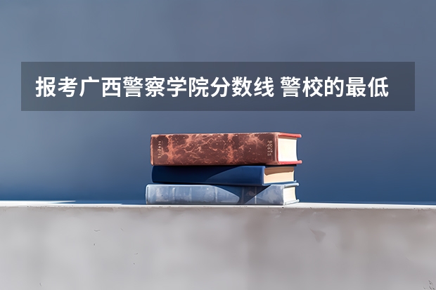 报考广西警察学院分数线 警校的最低分数、要求。