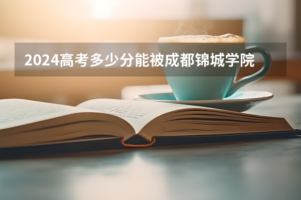 2024高考多少分能被成都锦城学院录取
