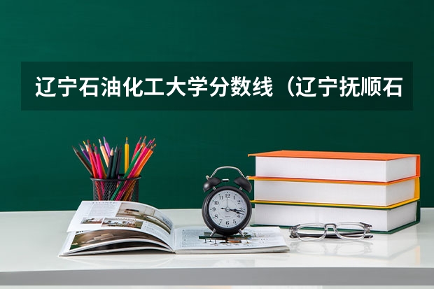辽宁石油化工大学分数线（辽宁抚顺石油大学）