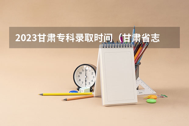2023甘肃专科录取时间（甘肃省志愿填报时间）