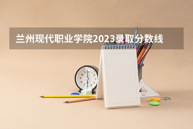兰州现代职业学院2023录取分数线 河北农业大学现代科技学院2023录取分数线