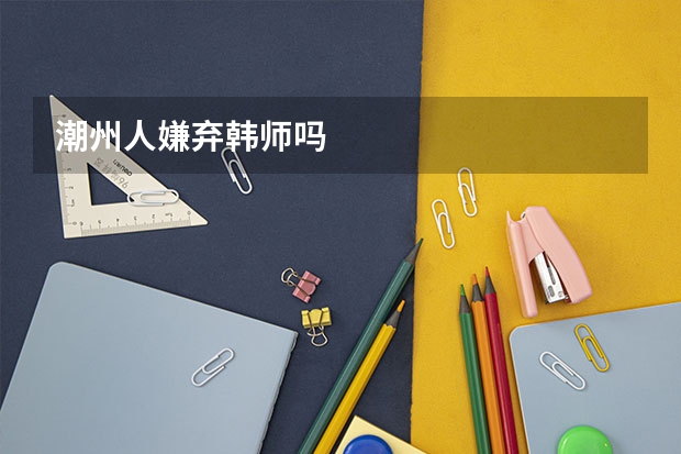 潮州人嫌弃韩师吗