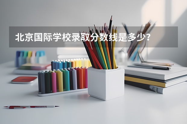 北京国际学校录取分数线是多少？