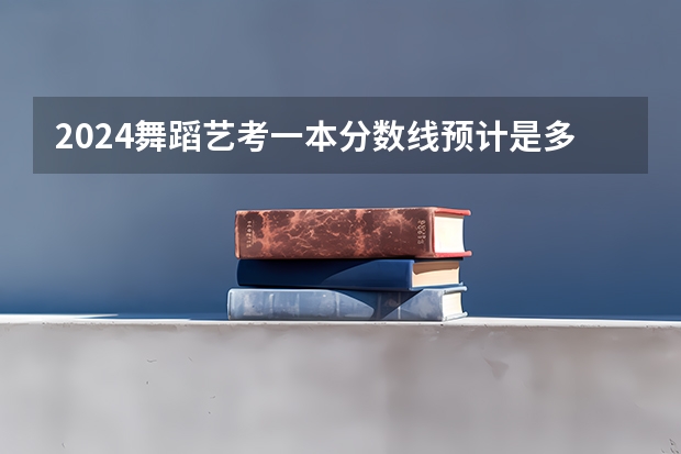 2024舞蹈艺考一本分数线预计是多少