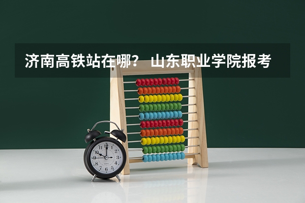 济南高铁站在哪？ 山东职业学院报考政策解读