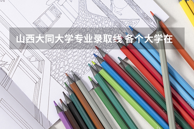 山西大同大学专业录取线 各个大学在山西的录取分数线