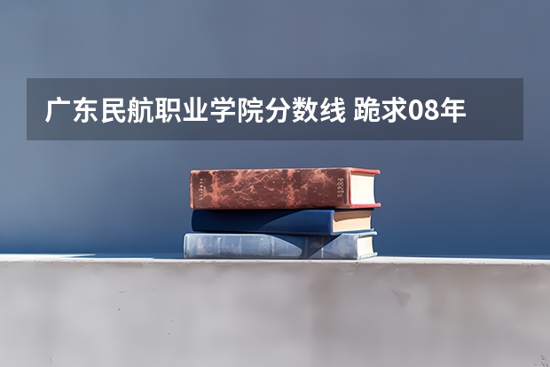 广东民航职业学院分数线 跪求08年广东专科各学校的录取分数线