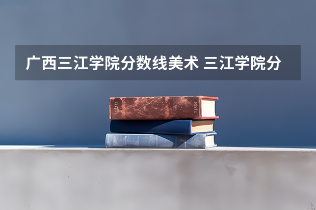 广西三江学院分数线美术 三江学院分数线