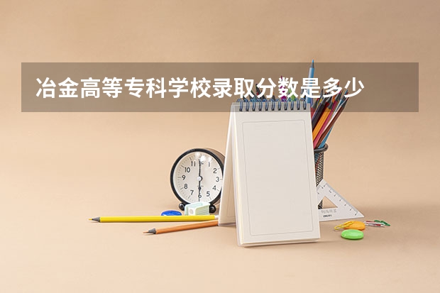 冶金高等专科学校录取分数是多少