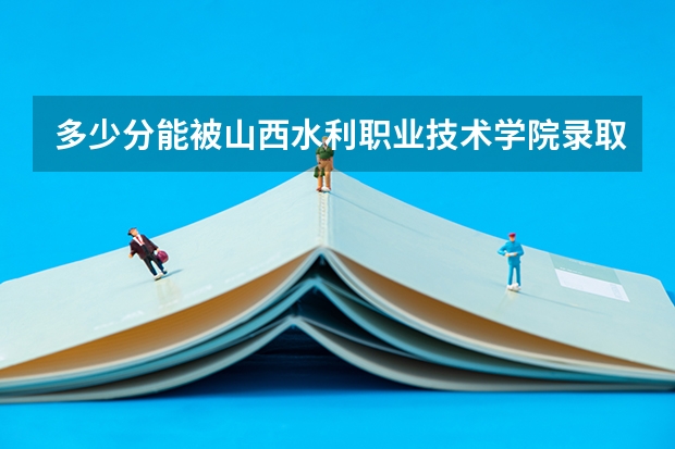 多少分能被山西水利职业技术学院录取