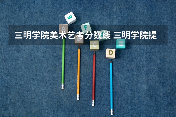 三明学院美术艺考分数线 三明学院提前批分数线2023