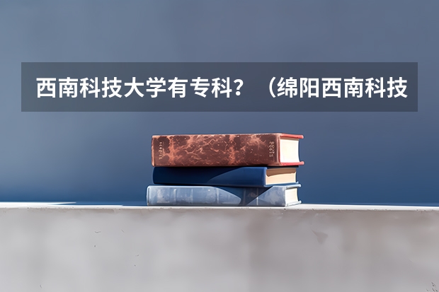 西南科技大学有专科？（绵阳西南科技大学录取分数线是好多）