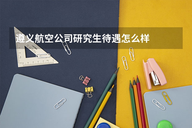 遵义航空公司研究生待遇怎么样
