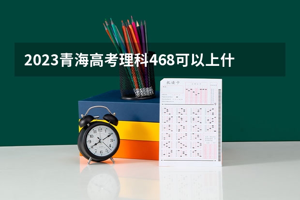 2023青海高考理科468可以上什么大学