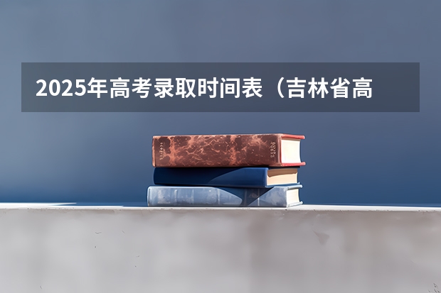 2025年高考录取时间表(吉林省高考录取时间公布)