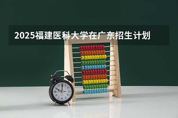 2025福建医科大学在广东招生计划（招生人数）