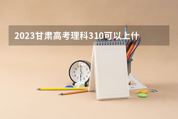 2023甘肃高考理科310可以上什么大学