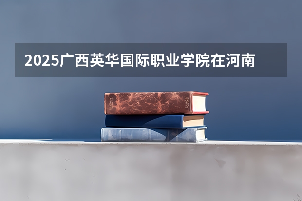 2025广西英华国际职业学院在河南招生计划（招生人数）