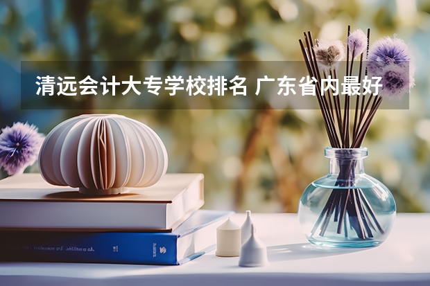 清远会计大专学校排名 广东省内最好的专科学校