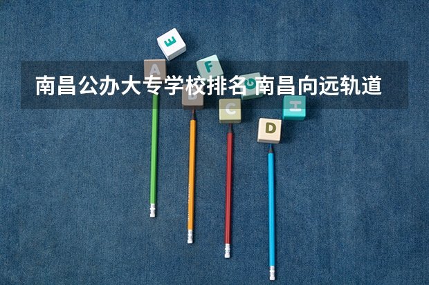 南昌公办大专学校排名 南昌向远轨道可以考哪几个大专学校