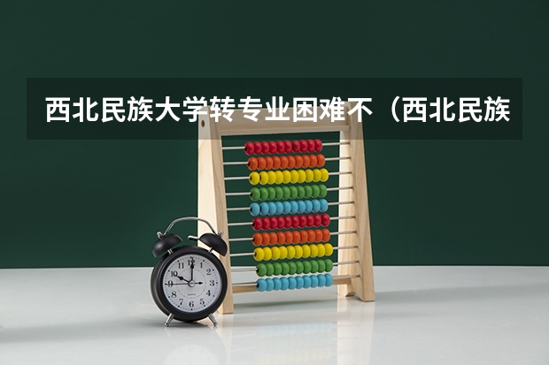西北民族大学转专业困难不（西北民族大学转专业难不难）