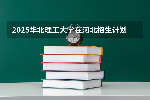2025华北理工大学在河北招生计划（招生人数）