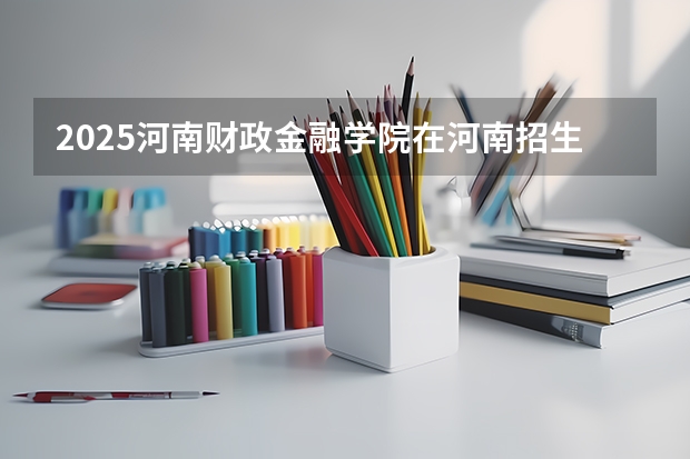 2025河南财政金融学院在河南招生计划（招生人数）