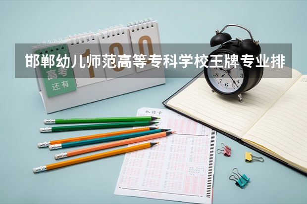 邯郸幼儿师范高等专科学校王牌专业排名一览表 邯郸中职学校排名