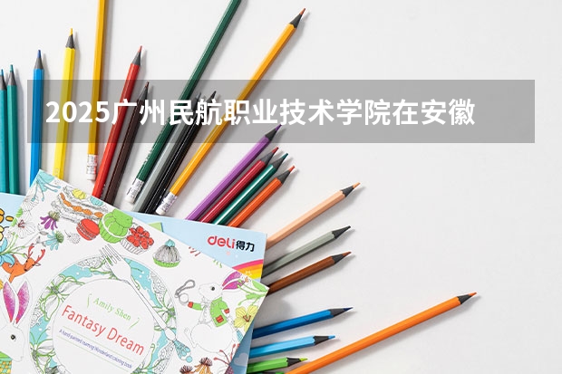 2025广州民航职业技术学院在安徽招生计划（招生人数）