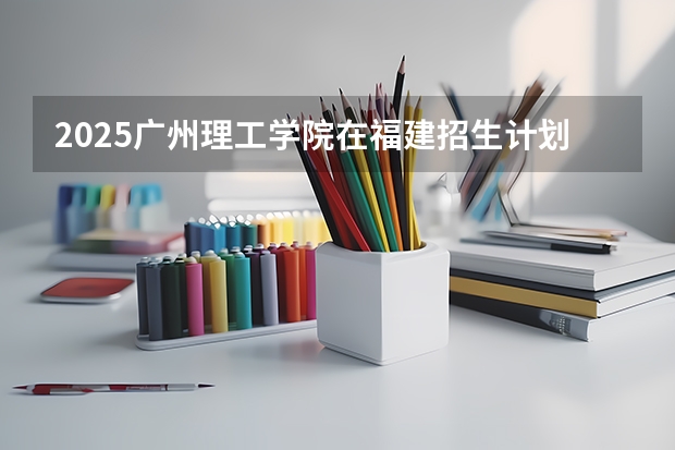 2025广州理工学院在福建招生计划（招生人数）