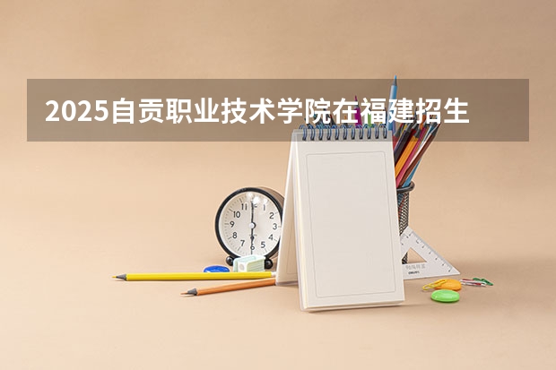 2025自贡职业技术学院在福建招生计划（招生人数）