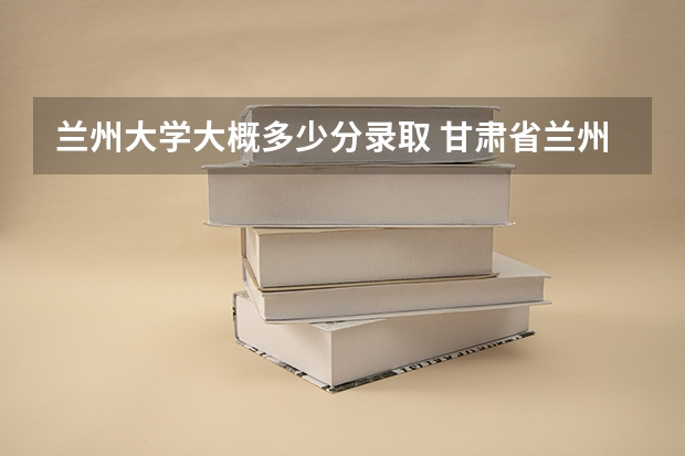 兰州大学大概多少分录取 甘肃省兰州市,兰州大学录取线