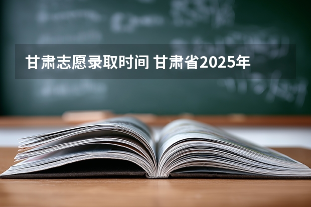 甘肃志愿录取时间 甘肃省2025年高考录取时间表