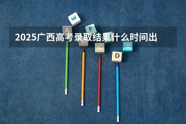 2025广西高考录取结果什么时间出来