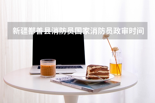 新疆鄯善县消防员国家消防员政审时间大概是多久