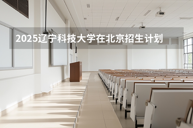2025辽宁科技大学在北京招生计划（招生人数）