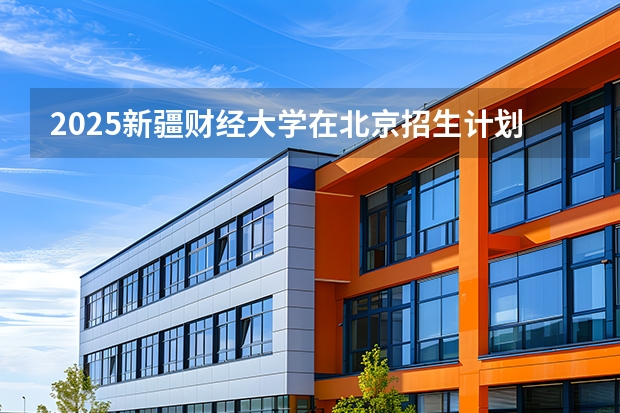 2025新疆财经大学在北京招生计划（招生人数）