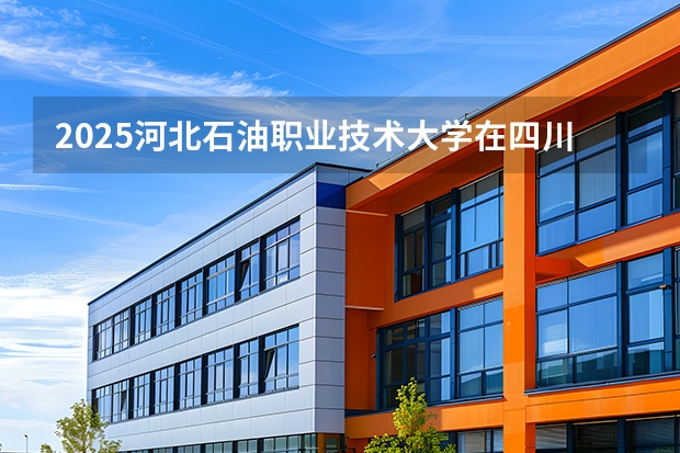 2025河北石油职业技术大学在四川招生计划（招生人数）